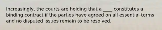 Increasingly, the courts are holding that a ____ constitutes a binding contract if the parties have agreed on all essential terms and no disputed issues remain to be resolved.