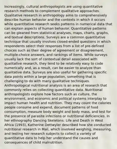 Increasingly, cultural anthropologists are using quantitative research methods to complement qualitative approaches. Qualitative research in anthropology aims to comprehensively describe human behavior and the contexts in which it occurs while quantitative research seeks patterns in numerical data that can explain aspects of human behavior. Quantitative patterns can be gleaned from statistical analyses, maps, charts, graphs, and textual descriptions. Surveys are a common quantitative technique that usually involves closed-ended questions in which respondents select their responses from a list of pre-defined choices such as their degree of agreement or disagreement, multiple-choice answers, and rankings of items. While surveys usually lack the sort of contextual detail associated with qualitative research, they tend to be relatively easy to code numerically and, as a result, can be easier to analyze than qualitative data. Surveys are also useful for gathering specific data points within a large population, something that is challenging to do with many qualitative techniques. Anthropological nutritional analysis is an area of research that commonly relies on collecting quantitative data. Nutritional anthropologists explore how factors such as culture, the environment, and economic and political systems interplay to impact human health and nutrition. They may count the calories people consume and expend, document patterns of food consumption, measure body weight and body mass, and test for the presence of parasite infections or nutritional deficiencies. In her ethnography Dancing Skeletons: Life and Death in West Africa (1993), Katherine Dettwyler described how she conducted nutritional research in Mali, which involved weighing, measuring, and testing her research subjects to collect a variety of quantitative data to help her understand the causes and consequences of child malnutrition.