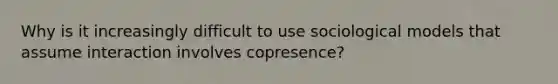 Why is it increasingly difficult to use sociological models that assume interaction involves copresence?