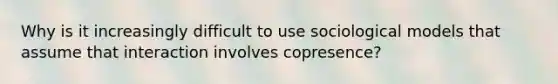 Why is it increasingly difficult to use sociological models that assume that interaction involves copresence?