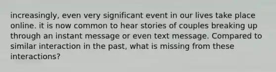 increasingly, even very significant event in our lives take place online. it is now common to hear stories of couples breaking up through an instant message or even text message. Compared to similar interaction in the past, what is missing from these interactions?