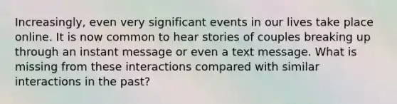 Increasingly, even very significant events in our lives take place online. It is now common to hear stories of couples breaking up through an instant message or even a text message. What is missing from these interactions compared with similar interactions in the past?