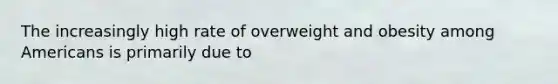 The increasingly high rate of overweight and obesity among Americans is primarily due to