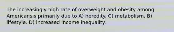 The increasingly high rate of overweight and obesity among Americansis primarily due to A) heredity. C) metabolism. B) lifestyle. D) increased income inequality.