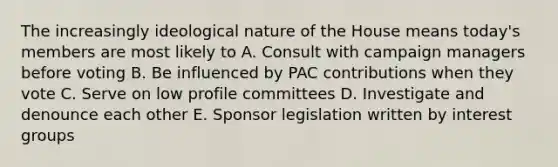 The increasingly ideological nature of the House means today's members are most likely to A. Consult with campaign managers before voting B. Be influenced by PAC contributions when they vote C. Serve on low profile committees D. Investigate and denounce each other E. Sponsor legislation written by interest groups