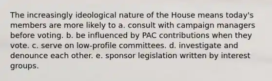 The increasingly ideological nature of the House means today's members are more likely to a. consult with campaign managers before voting. b. be influenced by PAC contributions when they vote. c. serve on low-profile committees. d. investigate and denounce each other. e. sponsor legislation written by interest groups.