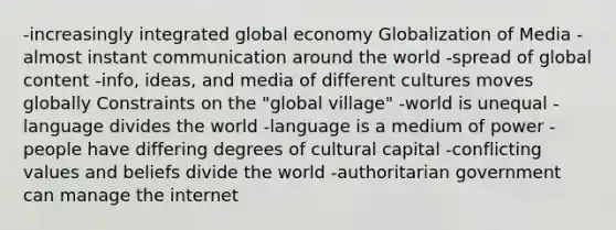 -increasingly integrated global economy Globalization of Media -almost instant communication around the world -spread of global content -info, ideas, and media of different cultures moves globally Constraints on the "global village" -world is unequal -language divides the world -language is a medium of power -people have differing degrees of cultural capital -conflicting values and beliefs divide the world -authoritarian government can manage the internet