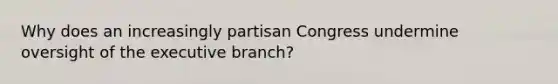 Why does an increasingly partisan Congress undermine oversight of the executive branch?