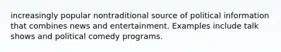 increasingly popular nontraditional source of political information that combines news and entertainment. Examples include talk shows and political comedy programs.