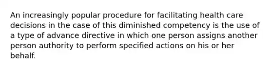 An increasingly popular procedure for facilitating health care decisions in the case of this diminished competency is the use of a type of advance directive in which one person assigns another person authority to perform specified actions on his or her behalf.