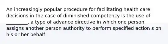 An increasingly popular procedure for facilitating health care decisions in the case of diminished competency is the use of _________, a type of advance directive in which one person assigns another person authority to perform specified action s on his or her behalf