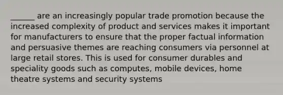 ______ are an increasingly popular trade promotion because the increased complexity of product and services makes it important for manufacturers to ensure that the proper factual information and persuasive themes are reaching consumers via personnel at large retail stores. This is used for consumer durables and speciality goods such as computes, mobile devices, home theatre systems and security systems