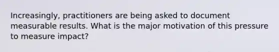 Increasingly, practitioners are being asked to document measurable results. What is the major motivation of this pressure to measure impact?