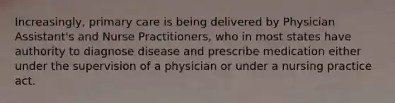 Increasingly, primary care is being delivered by Physician Assistant's and Nurse Practitioners, who in most states have authority to diagnose disease and prescribe medication either under the supervision of a physician or under a nursing practice act.