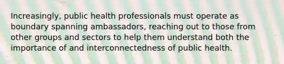 Increasingly, public health professionals must operate as boundary spanning ambassadors, reaching out to those from other groups and sectors to help them understand both the importance of and interconnectedness of public health.