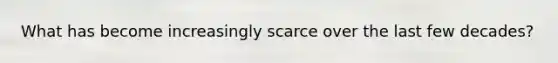 What has become increasingly scarce over the last few decades?