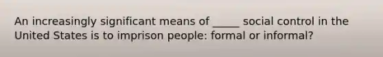 An increasingly significant means of _____ social control in the United States is to imprison people: formal or informal?