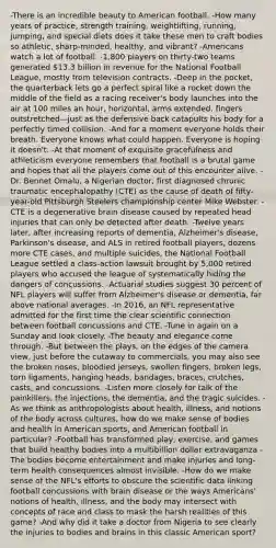 -There is an incredible beauty to American football. -How many years of practice, strength training, weightlifting, running, jumping, and special diets does it take these men to craft bodies so athletic, sharp-minded, healthy, and vibrant? -Americans watch a lot of football. -1,800 players on thirty-two teams generated 13.3 billion in revenue for the National Football League, mostly from television contracts. -Deep in the pocket, the quarterback lets go a perfect spiral like a rocket down the middle of the field as a racing receiver's body launches into the air at 100 miles an hour, horizontal, arms extended, fingers outstretched—just as the defensive back catapults his body for a perfectly timed collision. -And for a moment everyone holds their breath. Everyone knows what could happen. Everyone is hoping it doesn't. -At that moment of exquisite gracefulness and athleticism everyone remembers that football is a brutal game and hopes that all the players come out of this encounter alive. -Dr. Bennet Omalu, a Nigerian doctor, first diagnosed chronic traumatic encephalopathy (CTE) as the cause of death of fifty-year-old Pittsburgh Steelers championship center Mike Webster. -CTE is a degenerative brain disease caused by repeated head injuries that can only be detected after death. -Twelve years later, after increasing reports of dementia, Alzheimer's disease, Parkinson's disease, and ALS in retired football players, dozens more CTE cases, and multiple suicides, the National Football League settled a class-action lawsuit brought by 5,000 retired players who accused the league of systematically hiding the dangers of concussions. -Actuarial studies suggest 30 percent of NFL players will suffer from Alzheimer's disease or dementia, far above national averages. -In 2016, an NFL representative admitted for the first time the clear scientific connection between football concussions and CTE. -Tune in again on a Sunday and look closely. -The beauty and elegance come through. -But between the plays, on the edges of the camera view, just before the cutaway to commercials, you may also see the broken noses, bloodied jerseys, swollen fingers, broken legs, torn ligaments, hanging heads, bandages, braces, crutches, casts, and concussions. -Listen more closely for talk of the painkillers, the injections, the dementia, and the tragic suicides. -As we think as anthropologists about health, illness, and notions of the body across cultures, how do we make sense of bodies and health in American sports, and American football in particular? -Football has transformed play, exercise, and games that build healthy bodies into a multibillion dollar extravaganza -The bodies become entertainment and make injuries and long-term health consequences almost invisible. -How do we make sense of the NFL's efforts to obscure the scientific data linking football concussions with brain disease or the ways Americans' notions of health, illness, and the body may intersect with concepts of race and class to mask the harsh realities of this game? -And why did it take a doctor from Nigeria to see clearly the injuries to bodies and brains in this classic American sport?