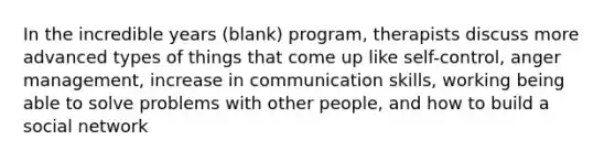 In the incredible years (blank) program, therapists discuss more advanced types of things that come up like self-control, anger management, increase in communication skills, working being able to solve problems with other people, and how to build a social network