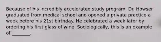 Because of his incredibly accelerated study program, Dr. Howser graduated from medical school and opened a private practice a week before his 21st birthday. He celebrated a week later by ordering his first glass of wine. Sociologically, this is an example of ________.