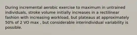 During incremental aerobic exercise to maximum in untrained individuals, stroke volume initially increases in a rectilinear fashion with increasing workload, but plateaus at approximately 50% of 2 VO max , but considerable interindividual variability is possible.