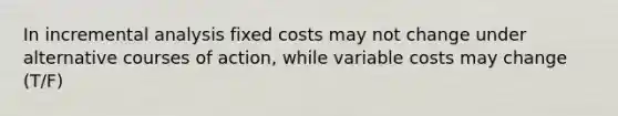 In incremental analysis fixed costs may not change under alternative courses of action, while variable costs may change (T/F)