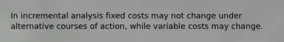 In incremental analysis fixed costs may not change under alternative courses of action, while variable costs may change.