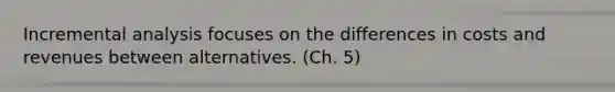 Incremental analysis focuses on the differences in costs and revenues between alternatives. (Ch. 5)