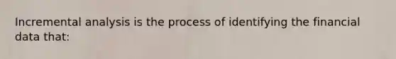 Incremental analysis is the process of identifying the financial data that: