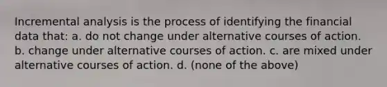 Incremental analysis is the process of identifying the financial data that: a. do not change under alternative courses of action. b. change under alternative courses of action. c. are mixed under alternative courses of action. d. (none of the above)