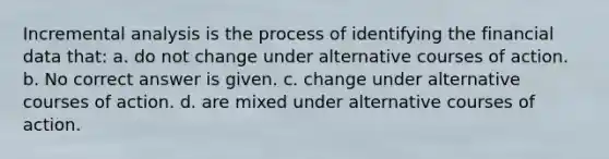 Incremental analysis is the process of identifying the financial data that: a. do not change under alternative courses of action. b. No correct answer is given. c. change under alternative courses of action. d. are mixed under alternative courses of action.