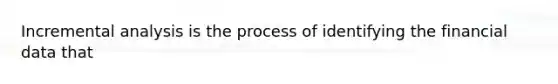 Incremental analysis is the process of identifying the financial data that