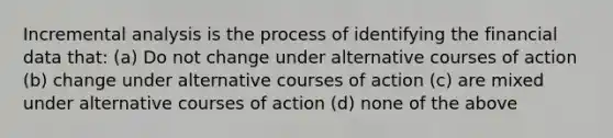 Incremental analysis is the process of identifying the financial data that: (a) Do not change under alternative courses of action (b) change under alternative courses of action (c) are mixed under alternative courses of action (d) none of the above