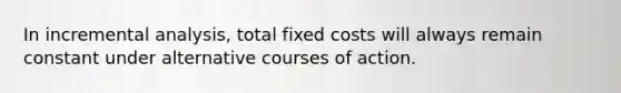 In incremental analysis, total fixed costs will always remain constant under alternative courses of action.