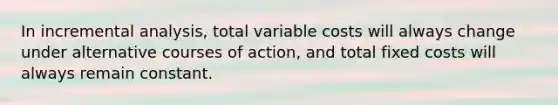 In incremental analysis, total variable costs will always change under alternative courses of action, and total fixed costs will always remain constant.