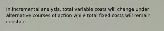 In incremental analysis, total variable costs will change under alternative courses of action while total fixed costs will remain constant.