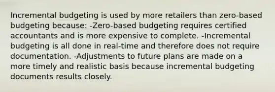 Incremental budgeting is used by more retailers than zero-based budgeting because: -Zero-based budgeting requires certified accountants and is more expensive to complete. -Incremental budgeting is all done in real-time and therefore does not require documentation. -Adjustments to future plans are made on a more timely and realistic basis because incremental budgeting documents results closely.