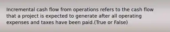 Incremental cash flow from operations refers to the cash flow that a project is expected to generate after all operating expenses and taxes have been paid.(True or False)