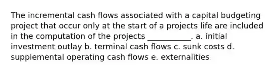 The incremental cash flows associated with a capital budgeting project that occur only at the start of a projects life are included in the computation of the projects ___________. a. initial investment outlay b. terminal cash flows c. sunk costs d. supplemental operating cash flows e. externalities