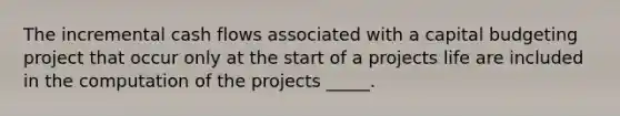 The incremental cash flows associated with a capital budgeting project that occur only at the start of a projects life are included in the computation of the projects _____.