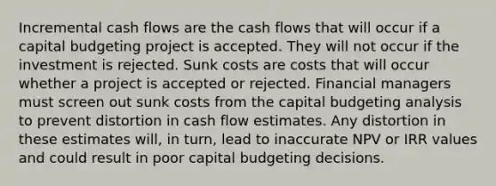 Incremental cash flows are the cash flows that will occur if a capital budgeting project is accepted. They will not occur if the investment is rejected. Sunk costs are costs that will occur whether a project is accepted or rejected. Financial managers must screen out sunk costs from the capital budgeting analysis to prevent distortion in cash flow estimates. Any distortion in these estimates will, in turn, lead to inaccurate NPV or IRR values and could result in poor capital budgeting decisions.