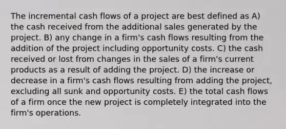 The incremental cash flows of a project are best defined as A) the cash received from the additional sales generated by the project. B) any change in a firm's cash flows resulting from the addition of the project including opportunity costs. C) the cash received or lost from changes in the sales of a firm's current products as a result of adding the project. D) the increase or decrease in a firm's cash flows resulting from adding the project, excluding all sunk and opportunity costs. E) the total cash flows of a firm once the new project is completely integrated into the firm's operations.