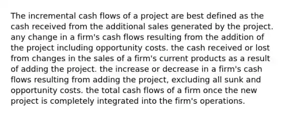 The incremental cash flows of a project are best defined as the cash received from the additional sales generated by the project. any change in a firm's cash flows resulting from the addition of the project including opportunity costs. the cash received or lost from changes in the sales of a firm's current products as a result of adding the project. the increase or decrease in a firm's cash flows resulting from adding the project, excluding all sunk and opportunity costs. the total cash flows of a firm once the new project is completely integrated into the firm's operations.