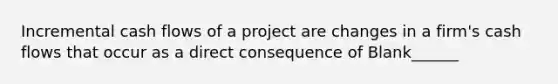 Incremental cash flows of a project are changes in a firm's cash flows that occur as a direct consequence of Blank______