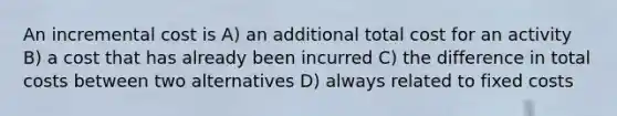 An incremental cost is A) an additional total cost for an activity B) a cost that has already been incurred C) the difference in total costs between two alternatives D) always related to fixed costs