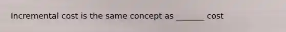 Incremental cost is the same concept as _______ cost