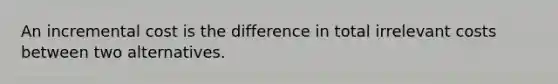 An incremental cost is the difference in total irrelevant costs between two alternatives.