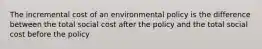 The incremental cost of an environmental policy is the difference between the total social cost after the policy and the total social cost before the policy