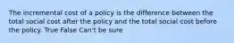 The incremental cost of a policy is the difference between the total social cost after the policy and the total social cost before the policy. True False Can't be sure