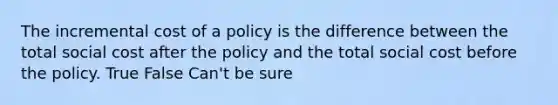 The incremental cost of a policy is the difference between the total social cost after the policy and the total social cost before the policy. True False Can't be sure